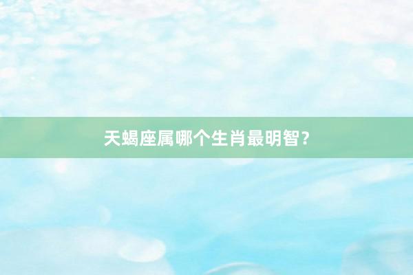 天蝎座属哪个生肖最明智？