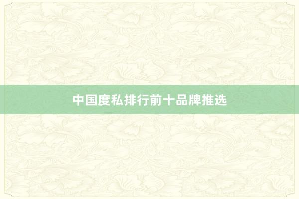 中国度私排行前十品牌推选