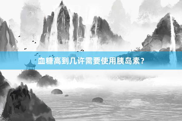 血糖高到几许需要使用胰岛素？