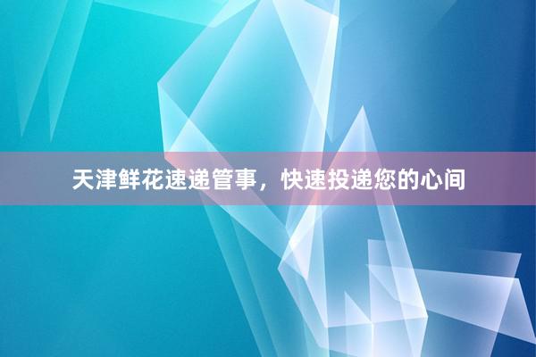 天津鲜花速递管事，快速投递您的心间
