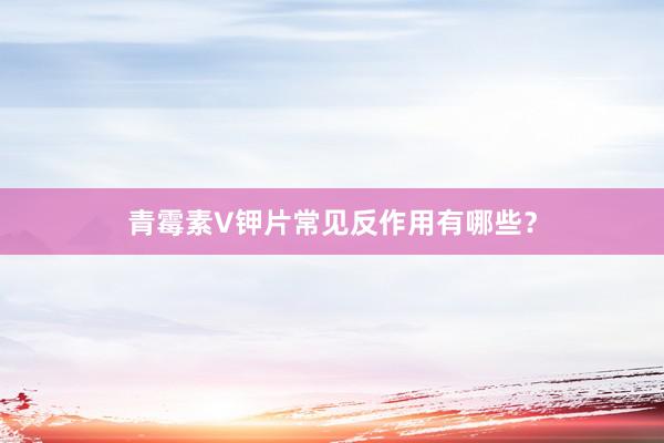 青霉素V钾片常见反作用有哪些？