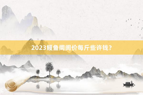 2023鳗鱼阛阓价每斤些许钱？