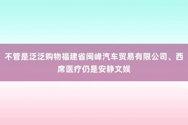 不管是泛泛购物福建省闽峰汽车贸易有限公司、西席医疗仍是安静文娱