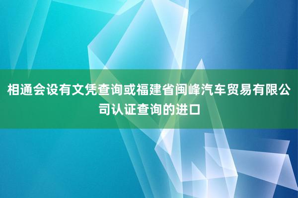 相通会设有文凭查询或福建省闽峰汽车贸易有限公司认证查询的进口